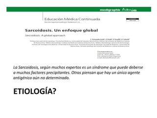 ETIOLOGÍA?
La Sarcoidosis, según muchos expertos es un síndrome que puede deberse
a muchos factores precipitantes. Otros piensan que hay un único agente
antigénico aún no determinado.
 