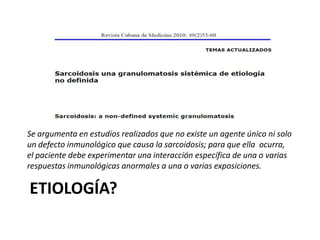 ETIOLOGÍA?
Se argumenta en estudios realizados que no existe un agente único ni solo
un defecto inmunológico que causa la sarcoidosis; para que ella ocurra,
el paciente debe experimentar una interacción específica de una o varias
respuestas inmunológicas anormales a una o varias exposiciones.
 