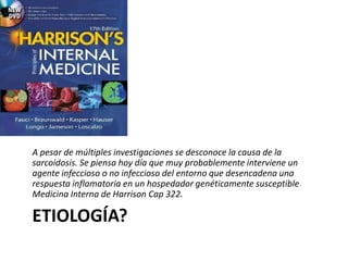 ETIOLOGÍA?
A pesar de múltiples investigaciones se desconoce la causa de la
sarcoidosis. Se piensa hoy día que muy probablemente interviene un
agente infeccioso o no infeccioso del entorno que desencadena una
respuesta inflamatoria en un hospedador genéticamente susceptible.
Medicina Interna de Harrison Cap 322.
 