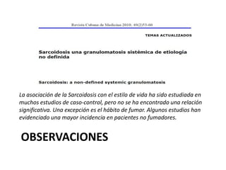 OBSERVACIONES
La asociación de la Sarcoidosis con el estilo de vida ha sido estudiada en
muchos estudios de caso-control, pero no se ha encontrado una relación
significativa. Una excepción es el hábito de fumar. Algunos estudios han
evidenciado una mayor incidencia en pacientes no fumadores.
 