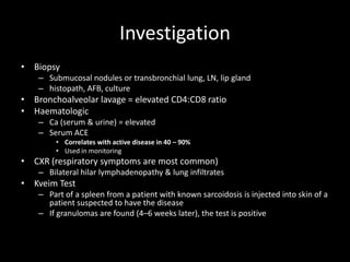 Investigation
• Biopsy
– Submucosal nodules or transbronchial lung, LN, lip gland
– histopath, AFB, culture

• Bronchoalveolar lavage = elevated CD4:CD8 ratio
• Haematologic
– Ca (serum & urine) = elevated
– Serum ACE
• Correlates with active disease in 40 – 90%
• Used in monitoring

• CXR (respiratory symptoms are most common)
– Bilateral hilar lymphadenopathy & lung infiltrates

• Kveim Test
– Part of a spleen from a patient with known sarcoidosis is injected into skin of a
patient suspected to have the disease
– If granulomas are found (4–6 weeks later), the test is positive

 