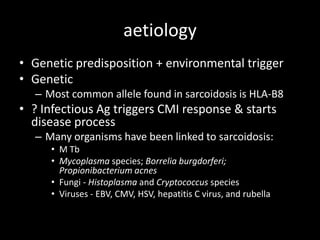 aetiology
• Genetic predisposition + environmental trigger
• Genetic
– Most common allele found in sarcoidosis is HLA-B8

• ? Infectious Ag triggers CMI response & starts
disease process
– Many organisms have been linked to sarcoidosis:
• M Tb
• Mycoplasma species; Borrelia burgdorferi;
Propionibacterium acnes
• Fungi - Histoplasma and Cryptococcus species
• Viruses - EBV, CMV, HSV, hepatitis C virus, and rubella

 