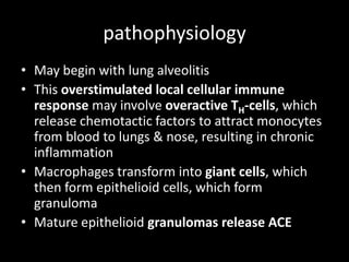 pathophysiology
• May begin with lung alveolitis
• This overstimulated local cellular immune
response may involve overactive TH-cells, which
release chemotactic factors to attract monocytes
from blood to lungs & nose, resulting in chronic
inflammation
• Macrophages transform into giant cells, which
then form epithelioid cells, which form
granuloma
• Mature epithelioid granulomas release ACE

 