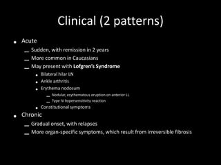 Clinical (2 patterns)
•

Acute

– Sudden, with remission in 2 years
– More common in Caucasians
– May present with Lofgren’s Syndrome
•
•
•

•

Bilateral hilar LN
Ankle arthritis
Erythema nodosum

•

Constitutional symptoms

–
–

Nodular, erythematous eruption on anterior LL
Type IV hypersensitivity reaction

Chronic

– Gradual onset, with relapses
– More organ-specific symptoms, which result from irreversible fibrosis

 