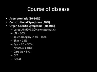 Course of disease
• Asymptomatic (30-50%)
• Constitutional Symptoms (30%)
• Organ-Specific Symptoms (20-40%)
– Lung LN (90%, 30% symptomatic)
– LN = 30%
– splenomegaly in 40 – 80%
– Skin = 25%
– Eye = 20 – 30%
– Neuro = < 10%
– Cardiac = 5%
– GIT
– Renal

 
