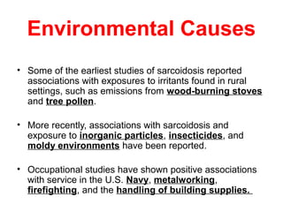 Environmental Causes
• Some of the earliest studies of sarcoidosis reported
associations with exposures to irritants found in rural
settings, such as emissions from wood-burning stoves
and tree pollen.
• More recently, associations with sarcoidosis and
exposure to inorganic particles, insecticides, and
moldy environments have been reported.
• Occupational studies have shown positive associations
with service in the U.S. Navy, metalworking,
firefighting, and the handling of building supplies.
 