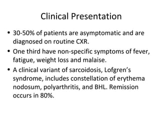 Clinical Presentation
• 30-50% of patients are asymptomatic and are
diagnosed on routine CXR.
• One third have non-specific symptoms of fever,
fatigue, weight loss and malaise.
• A clinical variant of sarcoidosis, Lofgren’s
syndrome, includes constellation of erythema
nodosum, polyarthritis, and BHL. Remission
occurs in 80%.
 