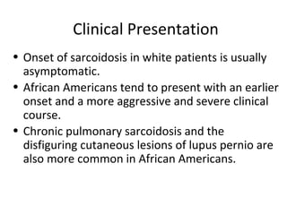 Clinical Presentation
• Onset of sarcoidosis in white patients is usually
asymptomatic.
• African Americans tend to present with an earlier
onset and a more aggressive and severe clinical
course.
• Chronic pulmonary sarcoidosis and the
disfiguring cutaneous lesions of lupus pernio are
also more common in African Americans.
 