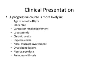 Clinical Presentation
• A progressive course is more likely in:
– Age of onset > 40 yrs
– Black race
– Cardiac or renal involvement
– Lupus pernio
– Chronic uveitis
– Hypercalcemia
– Nasal mucosal involvement
– Cystic bone lesions
– Neurosarcoidosis
– Pulmonary fibrosis
 