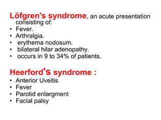 Löfgren's syndrome, an acute presentation
consisting of:
• Fever.
• Arthralgia.
• erythema nodosum.
• bilateral hilar adenopathy.
• occurs in 9 to 34% of patients.
Heerford's syndrome :
• Anterior Uveitis
• Fever
• Parotid enlargment
• Facial palsy
 