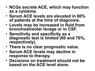 • NCGs secrete ACE, which may function
as a cytokine.
• Serum ACE levels are elevated in 60%
of patients at the time of diagnosis.
• Levels may be increased in fluid from
bronchoalveolar lavage or in CSF.
• Sensitivity and specificity as a
diagnostic test is limited (60 and 70%,
respectively).
• There is no clear prognostic value.
• Serum ACE levels may decline in
response to therapy.
• Decisions on treatment should not be
based on the ACE level alone.
 
