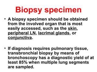 Biopsy specimen
• A biopsy specimen should be obtained
from the involved organ that is most
easily accessed, such as the skin,
peripheral LN, lacrimal glands, or
conjunctiva.
• If diagnosis requires pulmonary tissue,
transbronchial biopsy by means of
bronchoscopy has a diagnostic yield of at
least 85% when multiple lung segments
are sampled.
 