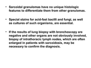 • Sarcoidal granulomas have no unique histologic
features to differentiate them from other granulomas.
• Special stains for acid-fast bacilli and fungi, as well
as cultures of such organisms, are essential.
• If the results of lung biopsy with bronchoscopy are
negative and other organs are not obviously involved,
biopsy of intrathoracic lymph nodes, which are often
enlarged in patients with sarcoidosis, may be
necessary to confirm the diagnosis.
 