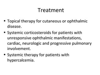 Treatment
• Topical therapy for cutaneous or ophthalmic
disease.
• Systemic corticosteroids for patients with
unresponsive ophthalmic manifestations,
cardiac, neurologic and progressive pulmonary
involvement.
• Systemic therapy for patients with
hypercalcemia.
 