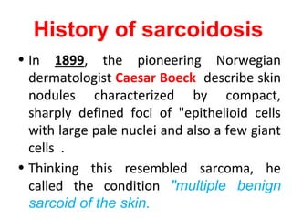 History of sarcoidosis
• In 1899, the pioneering Norwegian
dermatologist Caesar Boeck describe skin
nodules characterized by compact,
sharply defined foci of "epithelioid cells
with large pale nuclei and also a few giant
cells .
• Thinking this resembled sarcoma, he
called the condition "multiple benign
sarcoid of the skin.
 