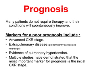 Prognosis
Many patients do not require therapy, and their
conditions will spontaneously improve.
Markers for a poor prognosis include :
• Advanced CXR stage.
• Extrapulmonary disease (predominantly cardiac and
neurologic)
• Evidence of pulmonary hypertension.
• Multiple studies have demonstrated that the
most important marker for prognosis is the initial
CXR stage.
 
