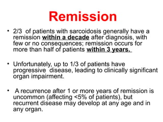 Remission
• 2/3 of patients with sarcoidosis generally have a
remission within a decade after diagnosis, with
few or no consequences; remission occurs for
more than half of patients within 3 years.
• Unfortunately, up to 1/3 of patients have
progressive disease, leading to clinically significant
organ impairment.
• A recurrence after 1 or more years of remission is
uncommon (affecting <5% of patients), but
recurrent disease may develop at any age and in
any organ.
 