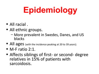 Epidemiology
• All racial .
• All ethnic groups.
– More prevalent in Swedes, Danes, and US
blacks
• All ages (with the incidence peaking at 20 to 39 years).
• M-F ratio 2:1.
• Affects siblings of first- or second- degree
relatives in 15% of patients with
sarcoidosis.
 