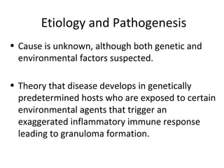 Etiology and Pathogenesis
• Cause is unknown, although both genetic and
environmental factors suspected.
• Theory that disease develops in genetically
predetermined hosts who are exposed to certain
environmental agents that trigger an
exaggerated inflammatory immune response
leading to granuloma formation.
 