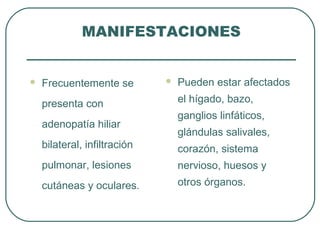 MANIFESTACIONES
 Frecuentemente se
presenta con
adenopatía hiliar
bilateral, infiltración
pulmonar, lesiones
cutáneas y oculares.
 Pueden estar afectados
el hígado, bazo,
ganglios linfáticos,
glándulas salivales,
corazón, sistema
nervioso, huesos y
otros órganos.
 