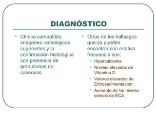 DIAGNÓSTICO
 Clínica compatible,
imágenes radiológicas
sugerentes y la
confirmación histológica
con presencia de
granulomas no
caseosos.
 Otros de los hallazgos
que se pueden
encontrar con relativa
frecuencia son:
• Hipercalcemia
• Niveles elevados de
Vitamina D
• Valores elevados de
Eritrosedimentación
• Aumento de los niveles
séricos de ECA
 