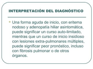 INTERPRETACIÓN DEL DIAGNÓSTICO
 Una forma aguda de inicio, con eritema
nodoso y adenopatía hiliar asintomática,
puede significar un curso auto-limitado,
mientras que un curso de inicio insidioso
con lesiones extra-pulmonares múltiples,
puede significar peor pronóstico, incluso
con fibrosis pulmonar o de otros
órganos.
 