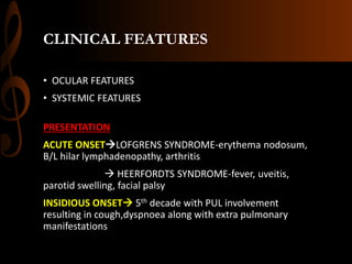 CLINICAL FEATURES
• OCULAR FEATURES
• SYSTEMIC FEATURES
PRESENTATION
ACUTE ONSETLOFGRENS SYNDROME-erythema nodosum,
B/L hilar lymphadenopathy, arthritis
 HEERFORDTS SYNDROME-fever, uveitis,
parotid swelling, facial palsy
INSIDIOUS ONSET 5th decade with PUL involvement
resulting in cough,dyspnoea along with extra pulmonary
manifestations
 