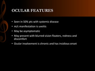 OCULAR FEATURES
• Seen in 50% pts with systemic disease
• m/c manifestation is uveitis
• May be asymptomatic
• May present with blurred vision floaters, redness and
discomfort
• Ocular involvement is chronic and has insidious onset
 