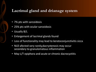 Lacrimal gland and drianage system
• 7% pts with sarcoidosis
• 25% pts with ocular sarcoidosis
• Usually B/L
• Enlargement of lacrimal glands found
• Loss of functionality may lead to keratoconjunctivitis sicca
• NLD afected very rarely,dacrystenosis may occur
secondary to granulomatous inflammation
• May L/T epiphora and acute or chronic dacrocyctitis
 