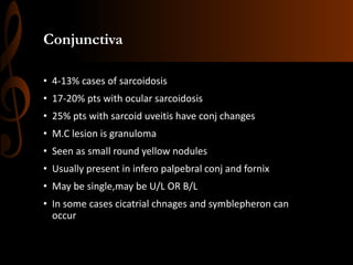 Conjunctiva
• 4-13% cases of sarcoidosis
• 17-20% pts with ocular sarcoidosis
• 25% pts with sarcoid uveitis have conj changes
• M.C lesion is granuloma
• Seen as small round yellow nodules
• Usually present in infero palpebral conj and fornix
• May be single,may be U/L OR B/L
• In some cases cicatrial chnages and symblepheron can
occur
 