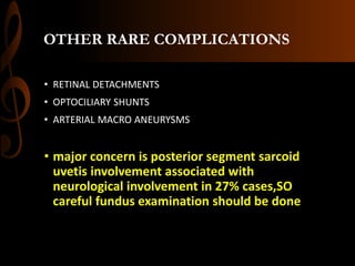 OTHER RARE COMPLICATIONS
• RETINAL DETACHMENTS
• OPTOCILIARY SHUNTS
• ARTERIAL MACRO ANEURYSMS
• major concern is posterior segment sarcoid
uvetis involvement associated with
neurological involvement in 27% cases,SO
careful fundus examination should be done
 