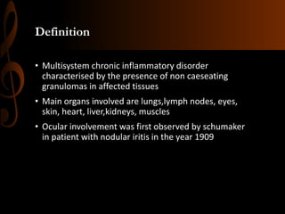 Definition
• Multisystem chronic inflammatory disorder
characterised by the presence of non caeseating
granulomas in affected tissues
• Main organs involved are lungs,lymph nodes, eyes,
skin, heart, liver,kidneys, muscles
• Ocular involvement was first observed by schumaker
in patient with nodular iritis in the year 1909
 