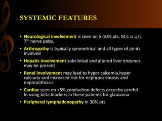 SYSTEMIC FEATURES
• Neurological involvement is seen on 5-10% pts. M.C is U/L
7th nerve palsy,
• Arthropathy is typically symmetrical and all types of joints
involved
• Hepatic involvement subclinical and altered liver enzymes
may be present
• Renal involvement may lead to hyper calcemia,hyper
calciuria and increased risk for nephrocalcinosis and
nephrolithiasis
• Cardiac seen on <5%,conduction defects occur.be careful
In using beta blockers in these patients for glaucoma
• Peripheral lymphadenopathy in 30% pts
 