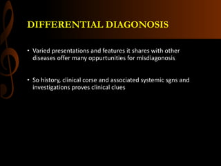 DIFFERENTIAL DIAGONOSIS
• Varied presentations and features it shares with other
diseases offer many oppurtunities for misdiagonosis
• So history, clinical corse and associated systemic sgns and
investigations proves clinical clues
 