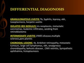 DIFFERENTIAL DIAGONOSIS
GRANULOMATOUS UVEITIS Tb, Syphilis, leprosy, vkh,
toxoplasmosis, herpetic uveitis
ISOLATED IRIS NODULES Iris neoplasms, metastatic
carcinomas, leukemic infiltrates, seeding from
retinoblastoma
INTERMEDIATE UVEITIS LYMES disease,multiple
sclerosis,pars planitis
CHOROIDAL LESIONS tb, birdshot retinopathy, metastatic
tumours, large cell lymphomas, vkh, serpigrnous
choroidopathy, behcets disease , CMV retinitis, Sympathetic
ophthalmia, histoplasmosis
 