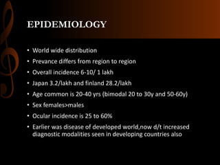 EPIDEMIOLOGY
• World wide distribution
• Prevance differs from region to region
• Overall incidence 6-10/ 1 lakh
• Japan 3.2/lakh and finland 28.2/lakh
• Age common is 20-40 yrs (bimodal 20 to 30y and 50-60y)
• Sex females>males
• Ocular incidence is 25 to 60%
• Earlier was disease of developed world,now d/t increased
diagnostic modalities seen in developing countries also
 