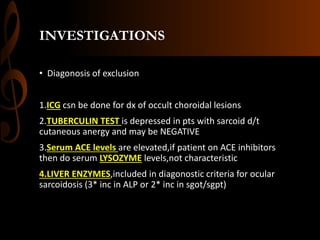 INVESTIGATIONS
• Diagonosis of exclusion
1.ICG csn be done for dx of occult choroidal lesions
2.TUBERCULIN TEST is depressed in pts with sarcoid d/t
cutaneous anergy and may be NEGATIVE
3.Serum ACE levels are elevated,if patient on ACE inhibitors
then do serum LYSOZYME levels,not characteristic
4.LIVER ENZYMES,included in diagonostic criteria for ocular
sarcoidosis (3* inc in ALP or 2* inc in sgot/sgpt)
 