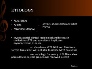 ETIOLOGY
• ?BACTERIAL
• ?VIRAL
• ?ENVIRONMENTAL
• Mycobacterial- clinical radiological and histopath
similarities of TB and sarcoidosis implicates
mycobacterium as cause.
-studies demo M.TB DNA and RNA from
sarcoid tissues,but was not able to isolate M.TB on culture
- recently high frequency of M.TB catalase
peroxidase in sarcoid granulomas renewed interest
ANTIGEN STUDIES BUT CAUSE IS NOT
PROVED
Cont…..
 