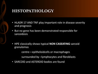 HISTOPATHOLOGY
• HLADR 17 AND TNF play important role in disease severity
and prognosis
• But no gene has been demonstrated responsible for
sarcoidosis
• HPE classically shows typical NON CASEATING sarcoid
granulomas
centre—epitheloidcells or macrophages
surrounded by –lymphocytes and fibroblasts
• SARCOID and ASTEROID bodies are found
 