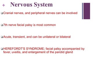 + Nervous System
Cranial nerves, and peripheral nerves can be involved
7th nerve facial palsy is most common
Acute, transient, and can be unilateral or bilateral
HEREFORDT'S SYNDROME; facial palsy accompanied by
fever, uveitis, and enlargement of the parotid gland
 