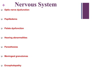 + Nervous System
 Optic nerve dysfunction
 Papilledema
 Palate dysfunction
 Hearing abnormalities
 Paresthesias
 Meningeal granulomas
 Encephalopathy
 