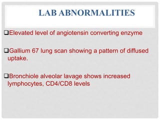 LAB ABNORMALITIES
Elevated level of angiotensin converting enzyme
Gallium 67 lung scan showing a pattern of diffused
uptake.
Bronchiole alveolar lavage shows increased
lymphocytes, CD4/CD8 levels
 
