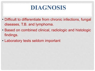 DIAGNOSIS
• Difficult to differentiate from chronic infections, fungal
diseases, T.B. and lymphoma.
• Based on combined clinical, radiologic and histologic
findings.
• Laboratory tests seldom important
 