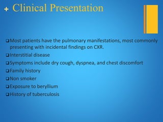 + Clinical Presentation
Most patients have the pulmonary manifestations, most commonly
presenting with incidental findings on CXR.
Interstitial disease
Symptoms include dry cough, dyspnea, and chest discomfort
Family history
Non smoker
Exposure to beryllium
History of tuberculosis
 