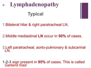 + Lymphadenopathy
Typical
1.Bilateral hilar & right paratracheal LN,
2.Middle mediastinal LN occur in 50% of cases.
3.Left paratracheal, aorto-pulmonary & subcarinal
LN.
1-2-3 sign present in 95% of cases. This is called
Garland triad
 