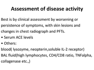 Assessment of disease activity
Best is by clinical assessment by worsening or
persistence of symptoms, with skin lesions and
changes in chest radiograph and PFTs.
• Serum ACE levels
• Others:
blood( lysozyme, neopterin,soluble IL-2 receptor)
BAL fluid(high lymphocytes, CD4/CD8 ratio, TNFalpha,
collagenase etc.,)
 
