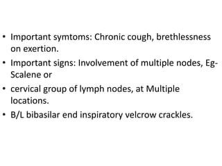 • Important symtoms: Chronic cough, brethlessness
on exertion.
• Important signs: Involvement of multiple nodes, Eg-
Scalene or
• cervical group of lymph nodes, at Multiple
locations.
• B/L bibasilar end inspiratory velcrow crackles.
 
