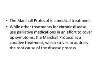 • The Marshall Protocol is a medical treatment
• While other treatments for chronic disease
use palliative medications in an effort to cover
up symptoms, the Marshall Protocol is a
curative treatment, which strives to address
the root cause of the disease process
 