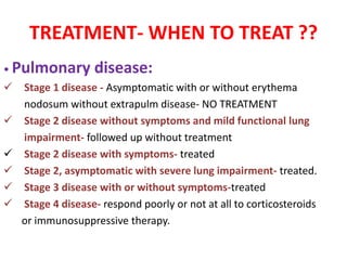 TREATMENT- WHEN TO TREAT ??
• Pulmonary disease:
 Stage 1 disease - Asymptomatic with or without erythema
nodosum without extrapulm disease- NO TREATMENT
 Stage 2 disease without symptoms and mild functional lung
impairment- followed up without treatment
 Stage 2 disease with symptoms- treated
 Stage 2, asymptomatic with severe lung impairment- treated.
 Stage 3 disease with or without symptoms-treated
 Stage 4 disease- respond poorly or not at all to corticosteroids
or immunosuppressive therapy.
 
