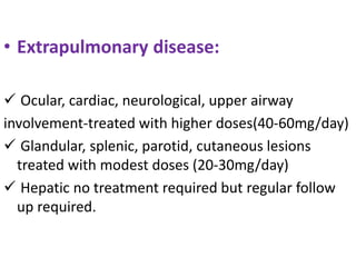 • Extrapulmonary disease:
 Ocular, cardiac, neurological, upper airway
involvement-treated with higher doses(40-60mg/day)
 Glandular, splenic, parotid, cutaneous lesions
treated with modest doses (20-30mg/day)
 Hepatic no treatment required but regular follow
up required.
 